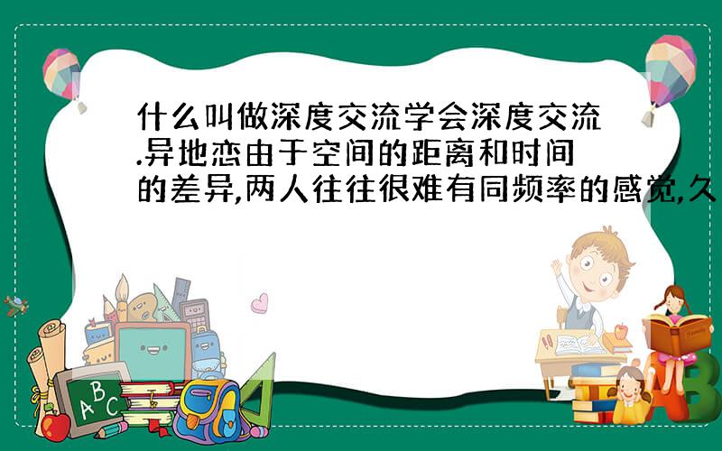 什么叫做深度交流学会深度交流.异地恋由于空间的距离和时间的差异,两人往往很难有同频率的感觉,久而久之似乎彼此交集的面越来