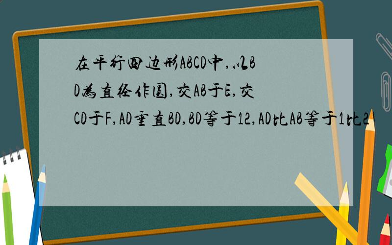 在平行四边形ABCD中,以BD为直径作圆,交AB于E,交CD于F,AD垂直BD,BD等于12,AD比AB等于1比2