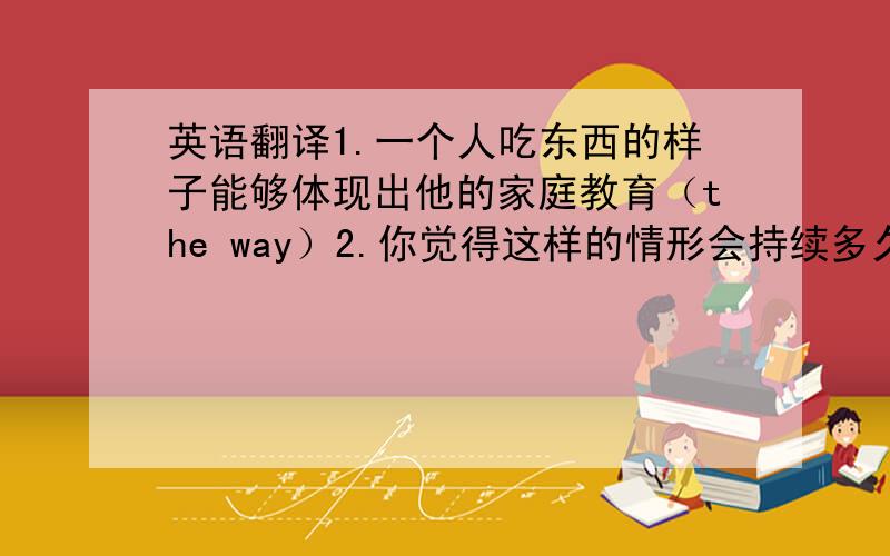 英语翻译1.一个人吃东西的样子能够体现出他的家庭教育（the way）2.你觉得这样的情形会持续多久?（last）3.他