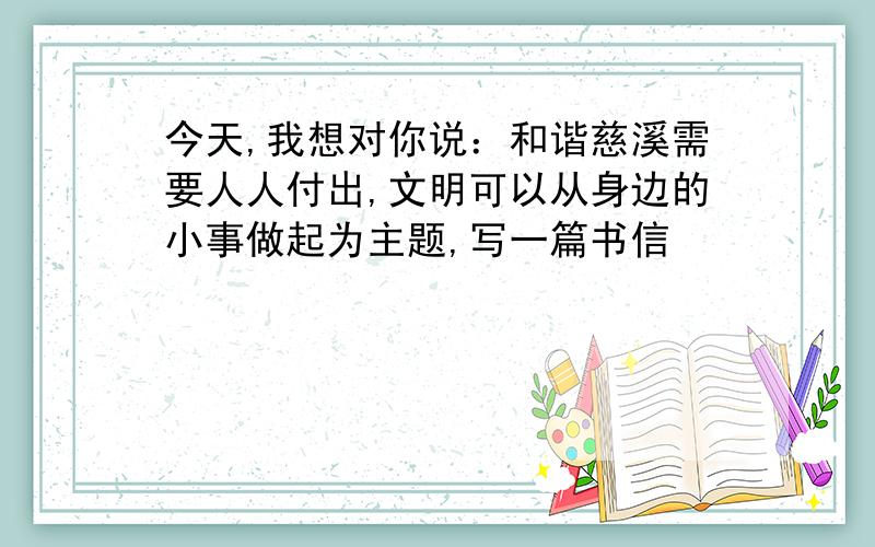 今天,我想对你说：和谐慈溪需要人人付出,文明可以从身边的小事做起为主题,写一篇书信