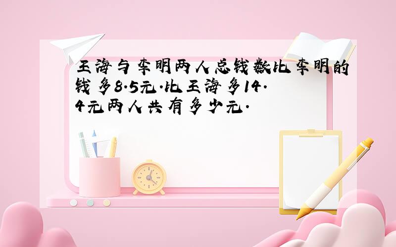 王海与李明两人总钱数比李明的钱多8.5元.比王海多14.4元两人共有多少元.