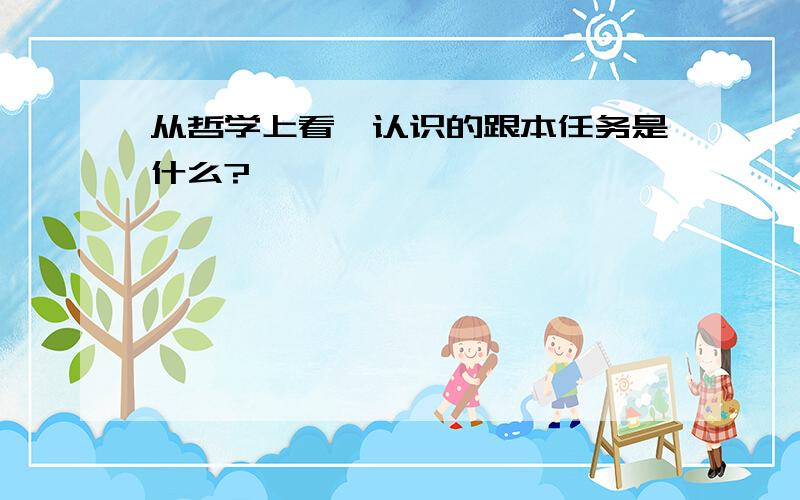 从哲学上看,认识的跟本任务是什么?