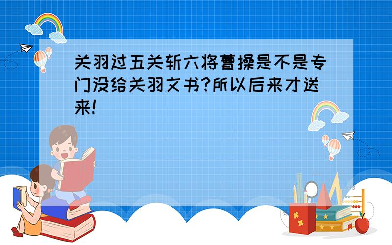 关羽过五关斩六将曹操是不是专门没给关羽文书?所以后来才送来!