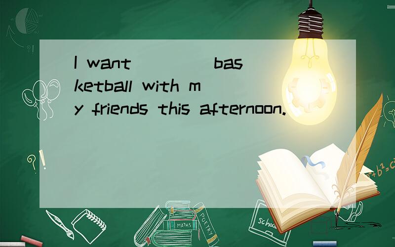 I want ____basketball with my friends this afternoon.