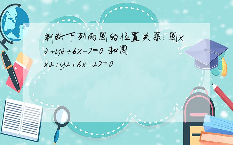 判断下列两圆的位置关系：圆x2+y2+6x-7=0 和圆x2+y2+6x-27=0