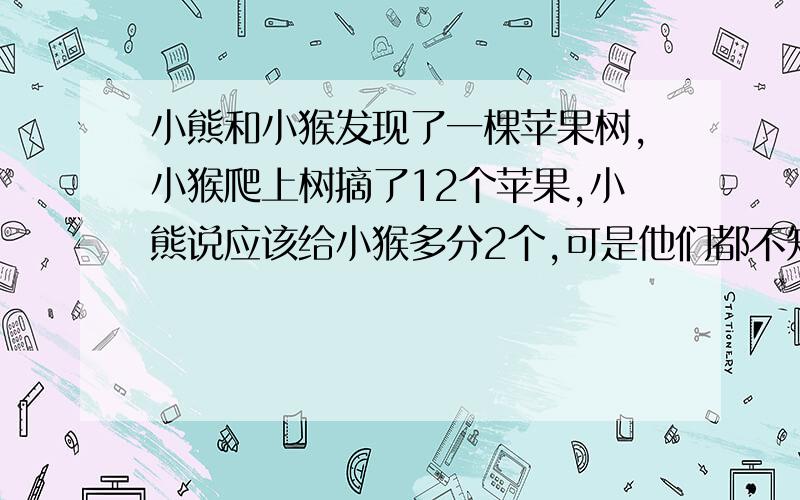 小熊和小猴发现了一棵苹果树,小猴爬上树摘了12个苹果,小熊说应该给小猴多分2个,可是他们都不知道按照小熊