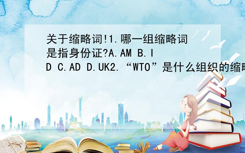 关于缩略词!1.哪一组缩略词是指身份证?A.AM B.ID C.AD D.UK2.“WTO”是什么组织的缩略词?A.世界