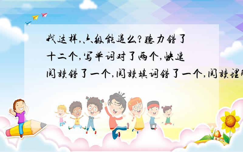 我这样,六级能过么?听力错了十二个,写单词对了两个,快速阅读错了一个,阅读填词错了一个,阅读理解错了两个,完形填空错了四