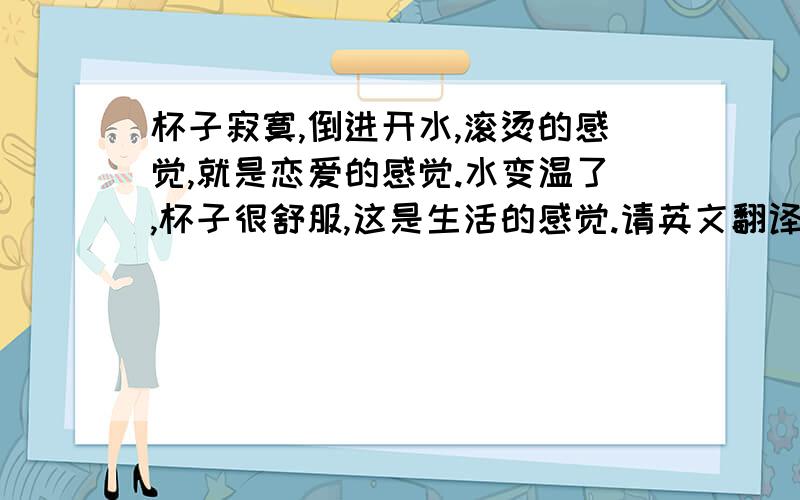 杯子寂寞,倒进开水,滚烫的感觉,就是恋爱的感觉.水变温了,杯子很舒服,这是生活的感觉.请英文翻译