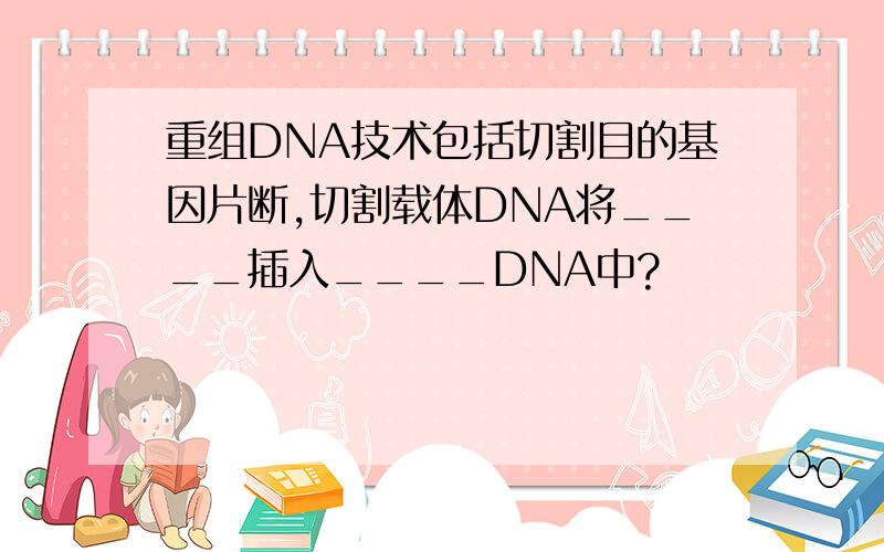 重组DNA技术包括切割目的基因片断,切割载体DNA将____插入____DNA中?