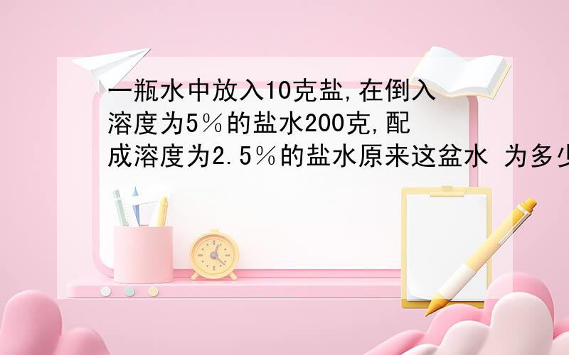 一瓶水中放入10克盐,在倒入溶度为5％的盐水200克,配成溶度为2.5％的盐水原来这盆水 为多少克?