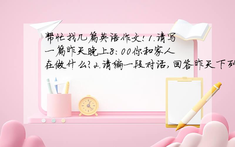 帮忙找几篇英语作文!1.请写一篇昨天晚上8：00你和家人在做什么?2.请编一段对话,回答昨天下列事件你和你的朋友John