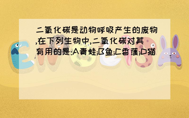 二氧化碳是动物呼吸产生的废物,在下列生物中,二氧化碳对其有用的是:A青蛙;B鱼;C香蕉;D猫