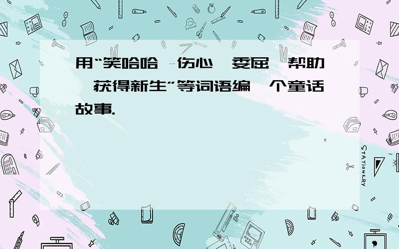 用“笑哈哈、伤心、委屈、帮助、获得新生”等词语编一个童话故事.