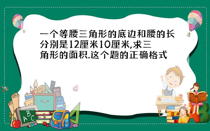 一个等腰三角形的底边和腰的长分别是12厘米10厘米,求三角形的面积.这个题的正确格式