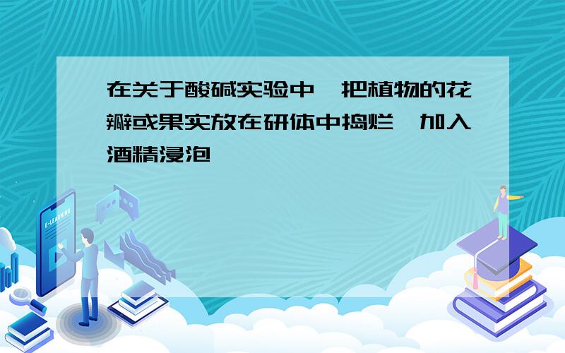 在关于酸碱实验中,把植物的花瓣或果实放在研体中捣烂,加入酒精浸泡