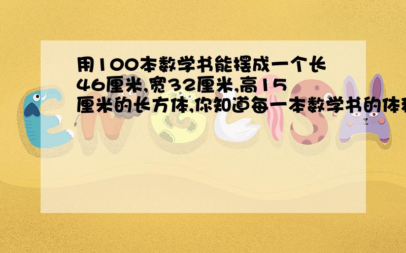 用100本数学书能摆成一个长46厘米,宽32厘米,高15厘米的长方体,你知道每一本数学书的体积是多少吗?