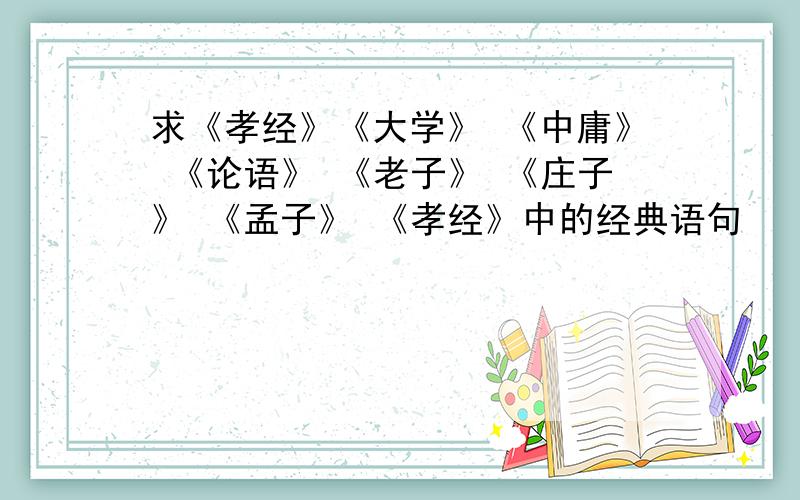 求《孝经》《大学》 《中庸》 《论语》 《老子》 《庄子》 《孟子》 《孝经》中的经典语句