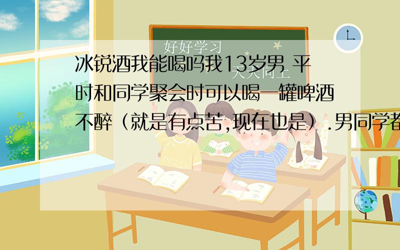 冰锐酒我能喝吗我13岁男 平时和同学聚会时可以喝一罐啤酒不醉（就是有点苦,现在也是）.男同学都在喝酒,喝饮料也不好意思