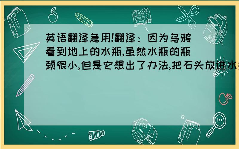 英语翻译急用!翻译：因为乌鸦看到地上的水瓶,虽然水瓶的瓶颈很小,但是它想出了办法,把石头放进水瓶里,喝到了水.