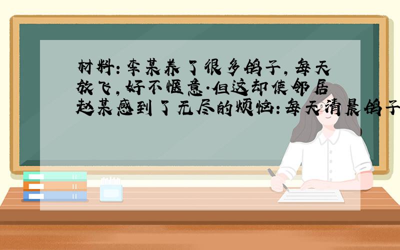 材料:李某养了很多鸽子,每天放飞,好不惬意.但这却使邻居赵某感到了无尽的烦恼:每天清晨鸽子会在窗外叫个不停,让他无法正常