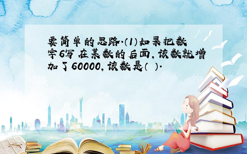 要简单的思路.（1）如果把数字6写在某数的后面,该数就增加了60000,该数是（ ）.