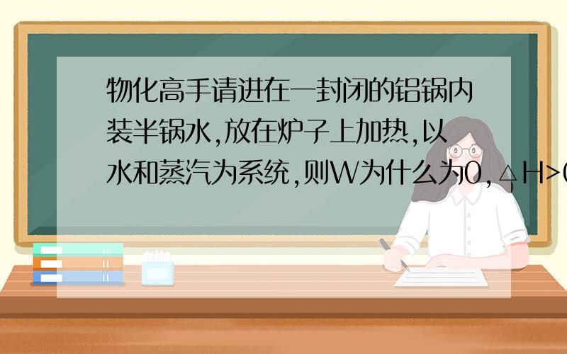 物化高手请进在一封闭的铝锅内装半锅水,放在炉子上加热,以水和蒸汽为系统,则W为什么为0,△H>0?