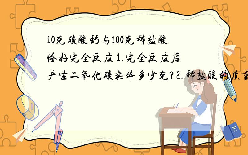 10克碳酸钙与100克稀盐酸恰好完全反应 1.完全反应后产生二氧化碳气体多少克?2.稀盐酸的质量分数是多少