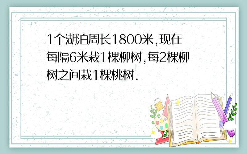 1个湖泊周长1800米,现在每隔6米栽1棵柳树,每2棵柳树之间栽1棵桃树.