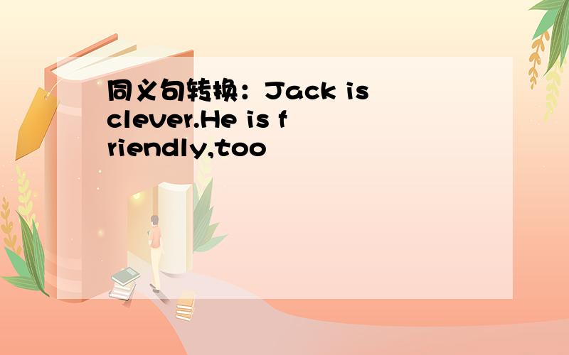 同义句转换：Jack is clever.He is friendly,too