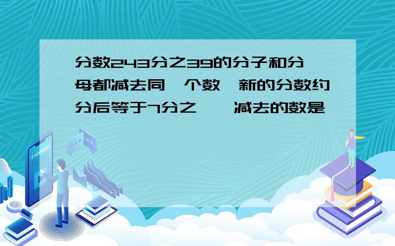 分数243分之39的分子和分母都减去同一个数,新的分数约分后等于7分之一,减去的数是