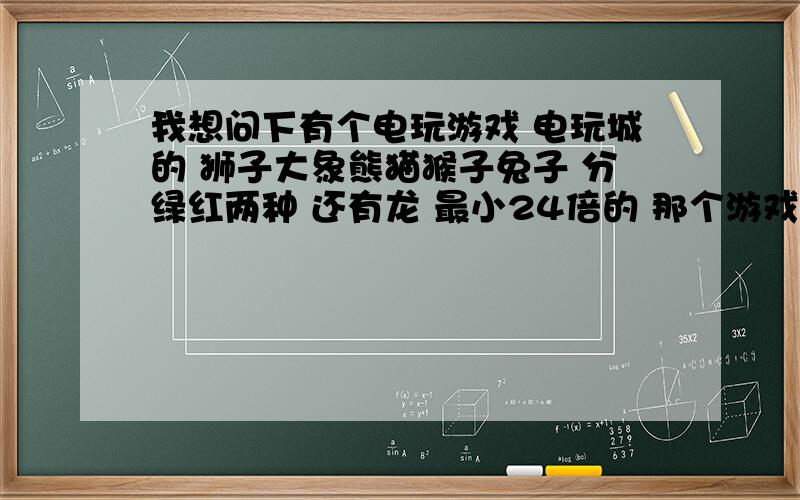 我想问下有个电玩游戏 电玩城的 狮子大象熊猫猴子兔子 分绿红两种 还有龙 最小24倍的 那个游戏叫什么名字?