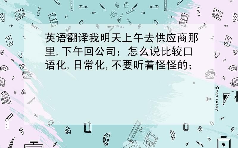 英语翻译我明天上午去供应商那里,下午回公司；怎么说比较口语化,日常化,不要听着怪怪的；