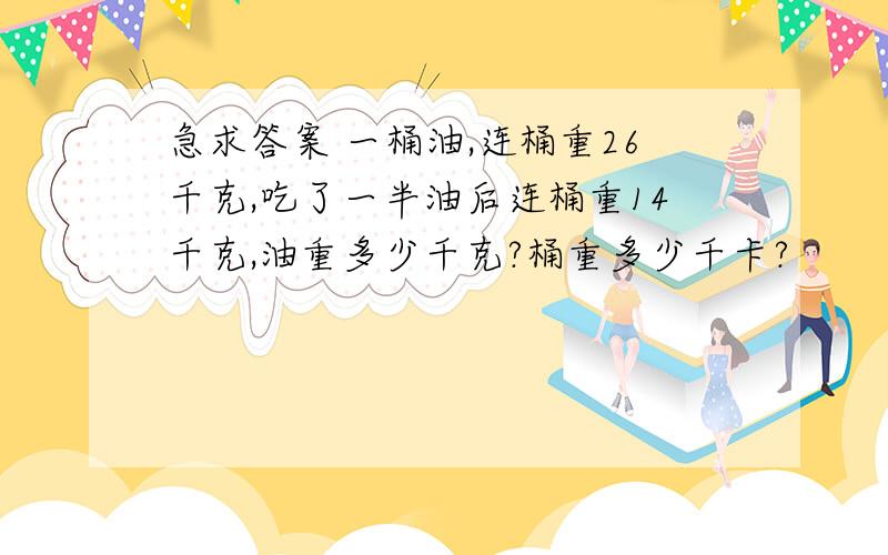 急求答案 一桶油,连桶重26千克,吃了一半油后连桶重14千克,油重多少千克?桶重多少千卡?