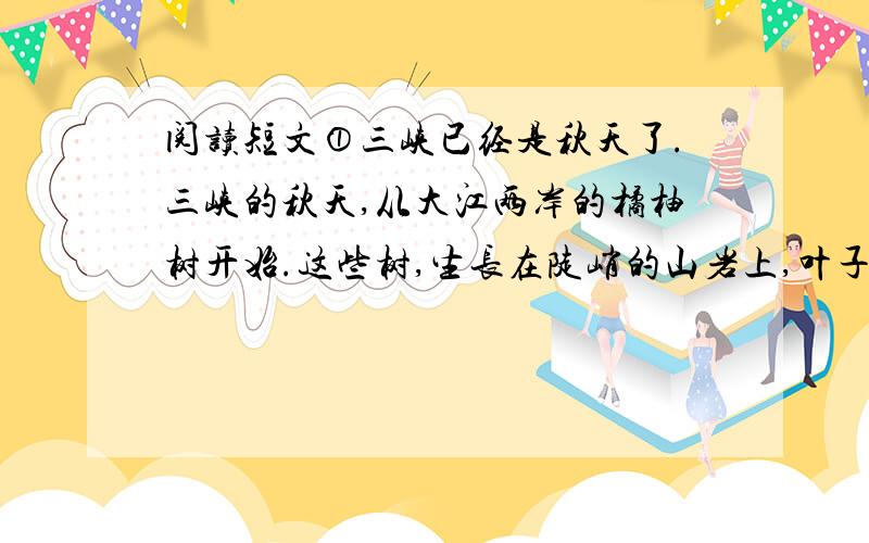 阅读短文①三峡已经是秋天了.三峡的秋天,从大江两岸的橘柚树开始.这些树,生长在陡峭的山岩上,叶子也如同那青色的岩石一般,