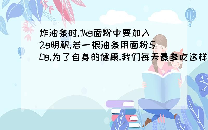 炸油条时,1kg面粉中要加入2g明矾,若一根油条用面粉50g,为了自身的健康,我们每天最多吃这样的油条几根?