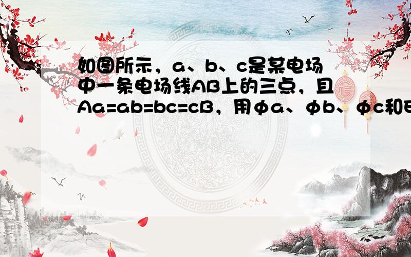 如图所示，a、b、c是某电场中一条电场线AB上的三点，且Aa=ab=bc=cB，用φa、φb、φc和Ea、Eb、Ec分别