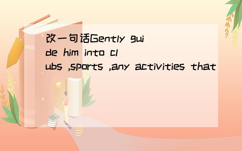 改一句话Gently guide him into clubs ,sports ,any activities that