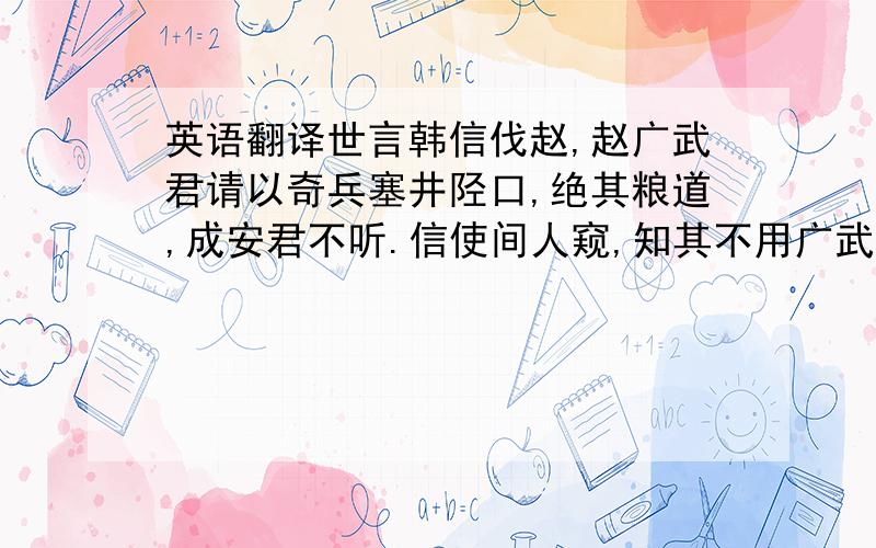 英语翻译世言韩信伐赵,赵广武君请以奇兵塞井陉口,绝其粮道,成安君不听.信使间人窥,知其不用广武君策,还报,则大喜,乃敢引