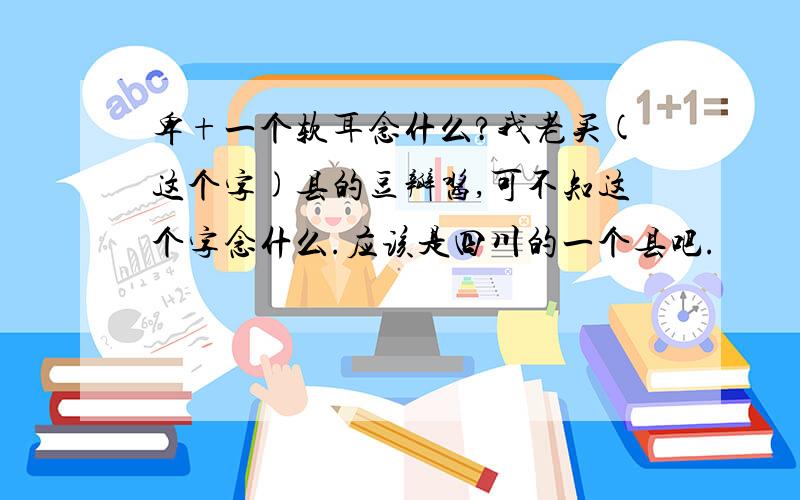 卑+一个软耳念什么?我老买(这个字)县的豆瓣酱,可不知这个字念什么.应该是四川的一个县吧.