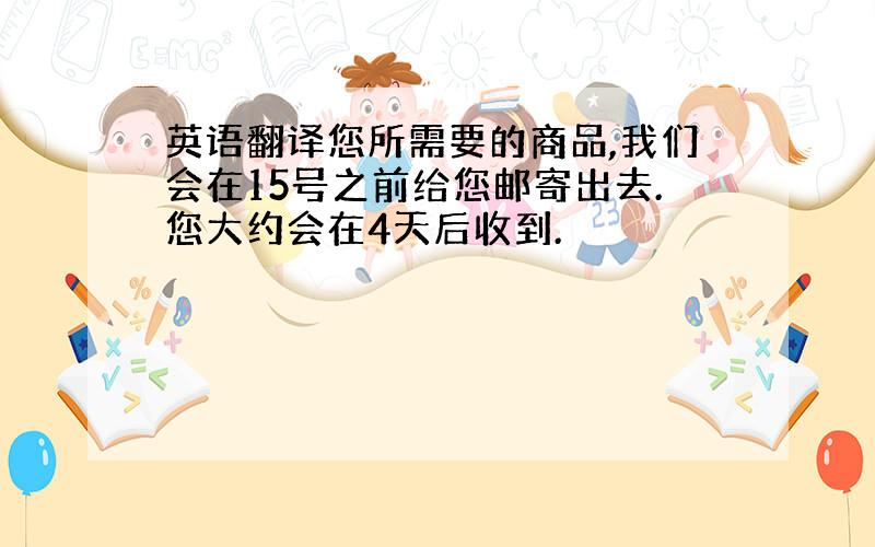 英语翻译您所需要的商品,我们会在15号之前给您邮寄出去.您大约会在4天后收到.