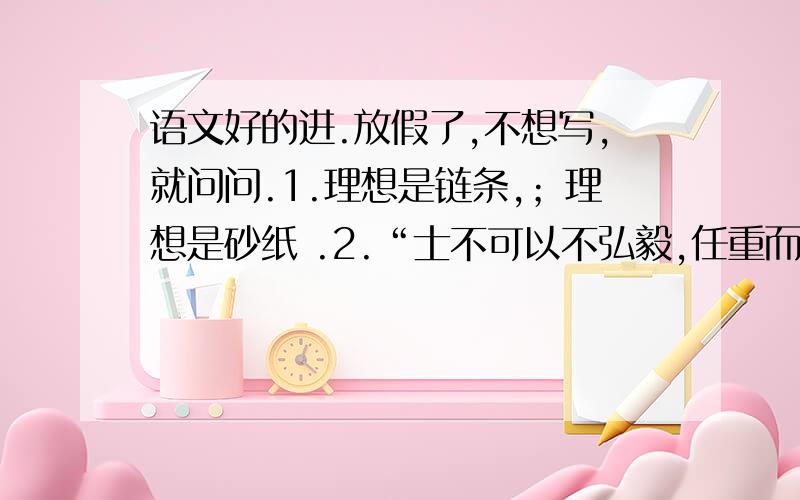 语文好的进.放假了,不想写,就问问.1.理想是链条,；理想是砂纸 .2.“士不可以不弘毅,任重而道远.任以为己任,不亦重