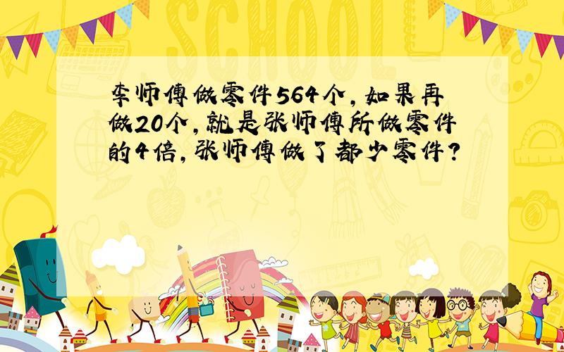 李师傅做零件564个,如果再做20个,就是张师傅所做零件的4倍,张师傅做了都少零件?