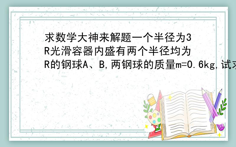 求数学大神来解题一个半径为3R光滑容器内盛有两个半径均为R的钢球A、B,两钢球的质量m=0.6kg,试求球A对竖直容器壁