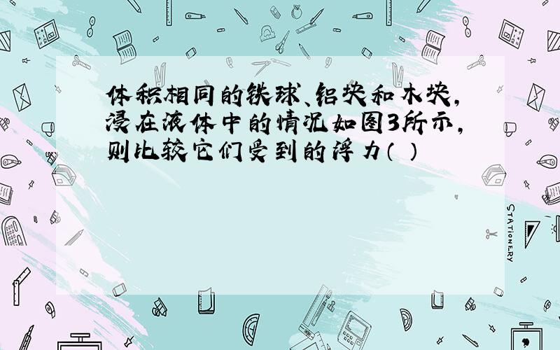 体积相同的铁球、铝块和木块,浸在液体中的情况如图3所示,则比较它们受到的浮力（ ）