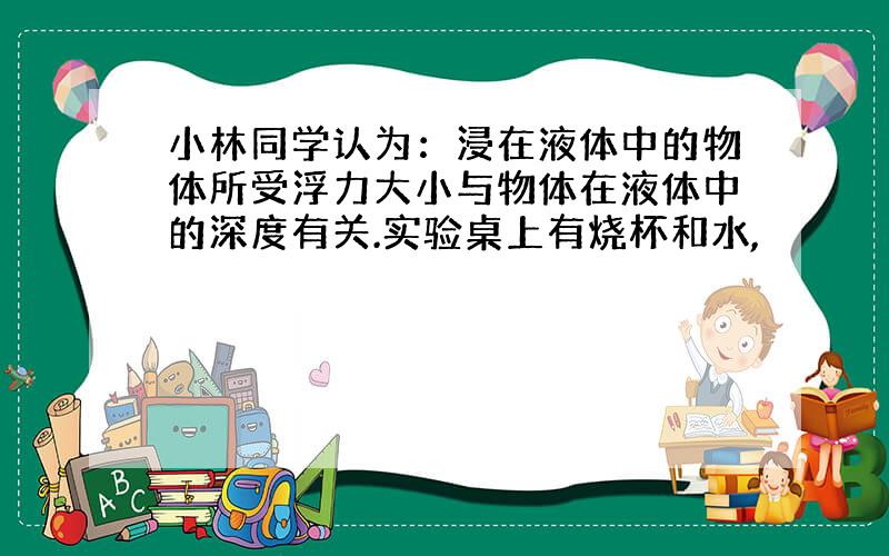 小林同学认为：浸在液体中的物体所受浮力大小与物体在液体中的深度有关.实验桌上有烧杯和水,