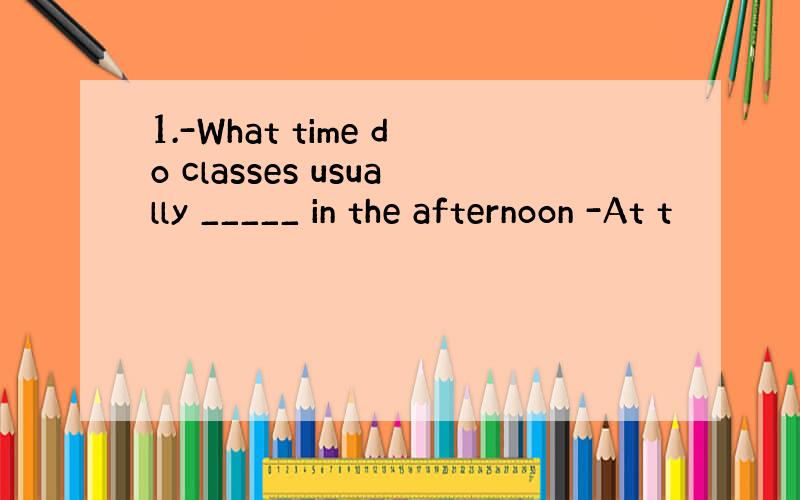 1.-What time do classes usually _____ in the afternoon -At t