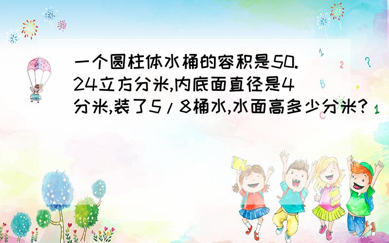 一个圆柱体水桶的容积是50.24立方分米,内底面直径是4分米,装了5/8桶水,水面高多少分米?