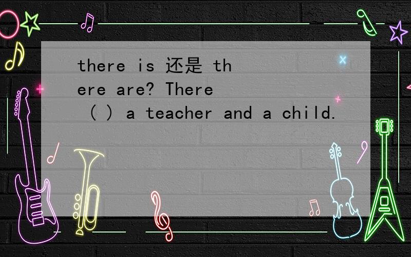 there is 还是 there are? There ( ) a teacher and a child.