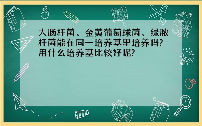 大肠杆菌、金黄葡萄球菌、绿脓杆菌能在同一培养基里培养吗?用什么培养基比较好呢?